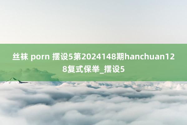 丝袜 porn 摆设5第2024148期hanchuan128复式保举_摆设5