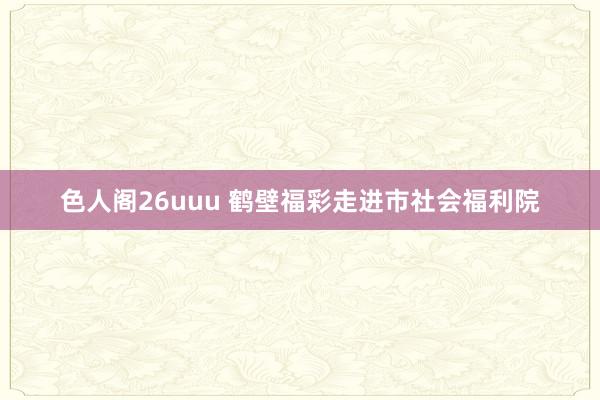 色人阁26uuu 鹤壁福彩走进市社会福利院