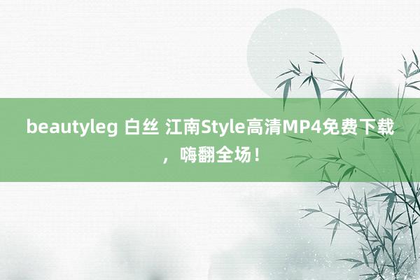 beautyleg 白丝 江南Style高清MP4免费下载，嗨翻全场！