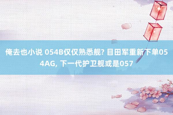 俺去也小说 054B仅仅熟悉舰? 目田军重新下单054AG, 下一代护卫舰或是057