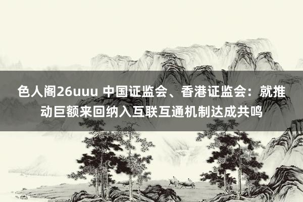 色人阁26uuu 中国证监会、香港证监会：就推动巨额来回纳入互联互通机制达成共鸣