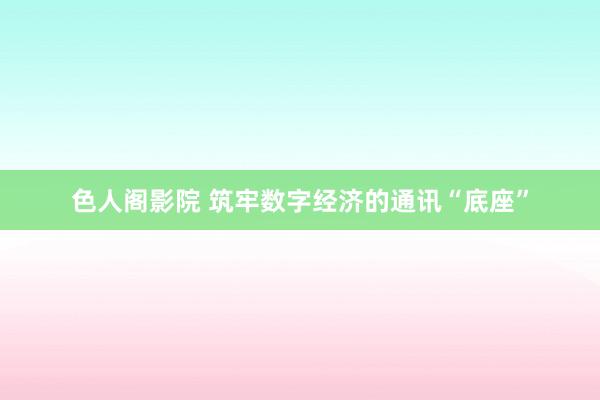 色人阁影院 筑牢数字经济的通讯“底座”