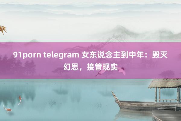 91porn telegram 女东说念主到中年：毁灭幻思，接管现实