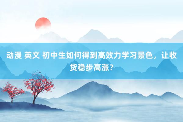 动漫 英文 初中生如何得到高效力学习景色，让收货稳步高涨？