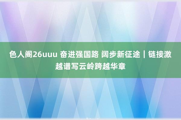 色人阁26uuu 奋进强国路 阔步新征途｜链接激越谱写云岭跨越华章