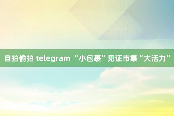 自拍偷拍 telegram “小包裹”见证市集“大活力”