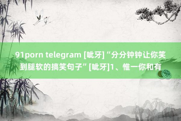 91porn telegram [呲牙]“分分钟钟让你笑到腿软的搞笑句子”[呲牙]1、惟一你和有