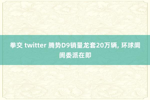 拳交 twitter 腾势D9销量龙套20万辆, 环球阛阓委派在即