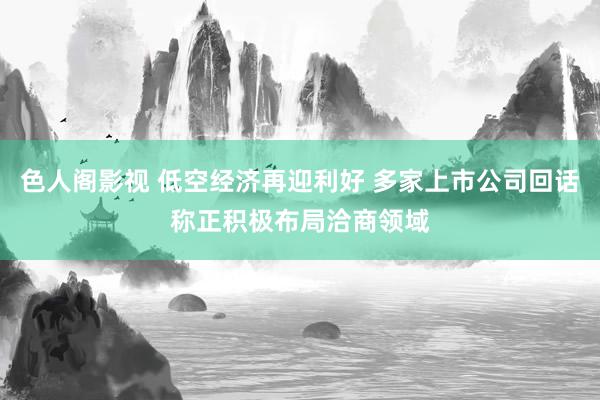 色人阁影视 低空经济再迎利好 多家上市公司回话称正积极布局洽商领域