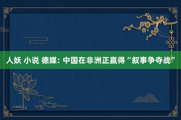 人妖 小说 德媒: 中国在非洲正赢得“叙事争夺战”