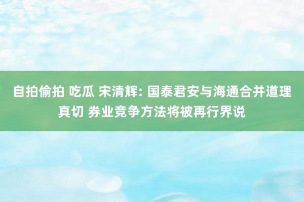 自拍偷拍 吃瓜 宋清辉: 国泰君安与海通合并道理真切 券业竞争方法将被再行界说