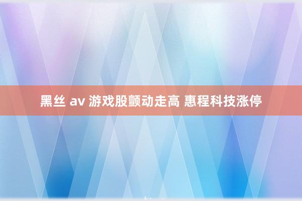 黑丝 av 游戏股颤动走高 惠程科技涨停