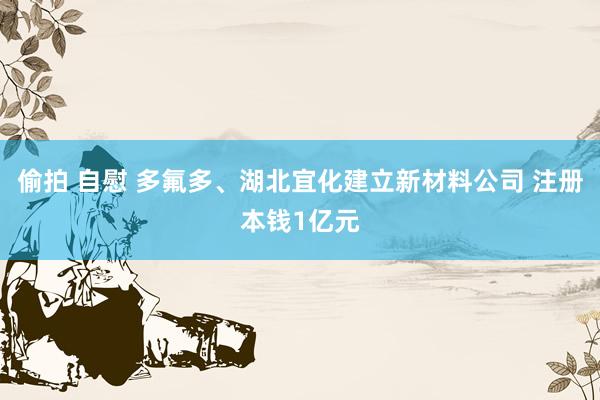 偷拍 自慰 多氟多、湖北宜化建立新材料公司 注册本钱1亿元