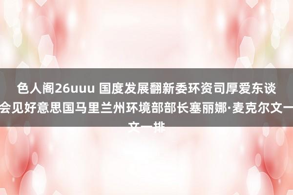 色人阁26uuu 国度发展翻新委环资司厚爱东谈主会见好意思国马里兰州环境部部长塞丽娜·麦克尔文一排