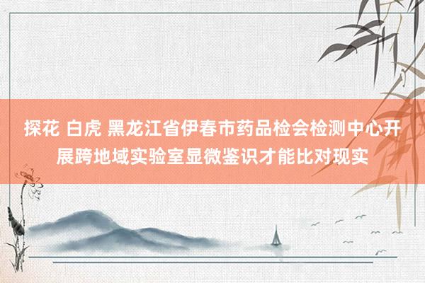 探花 白虎 黑龙江省伊春市药品检会检测中心开展跨地域实验室显微鉴识才能比对现实