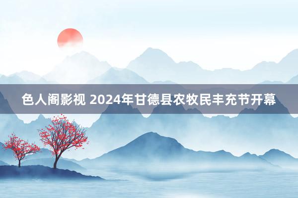 色人阁影视 2024年甘德县农牧民丰充节开幕