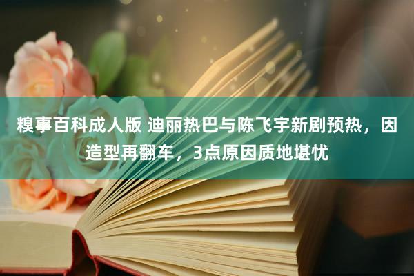 糗事百科成人版 迪丽热巴与陈飞宇新剧预热，因造型再翻车，3点原因质地堪忧