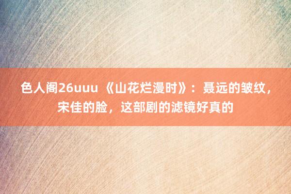 色人阁26uuu 《山花烂漫时》：聂远的皱纹，宋佳的脸，这部剧的滤镜好真的