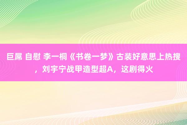 巨屌 自慰 李一桐《书卷一梦》古装好意思上热搜，刘宇宁战甲造型超A，这剧得火