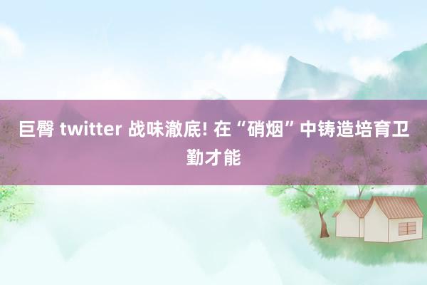 巨臀 twitter 战味澈底! 在“硝烟”中铸造培育卫勤才能