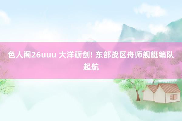 色人阁26uuu 大洋砺剑! 东部战区舟师舰艇编队起航