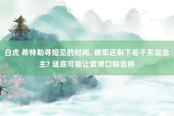 白虎 希特勒寻短见的时间, 德军还剩下若干东说念主? 谜底可能让寰球口呿舌挢