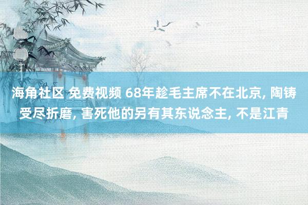 海角社区 免费视频 68年趁毛主席不在北京, 陶铸受尽折磨, 害死他的另有其东说念主, 不是江青