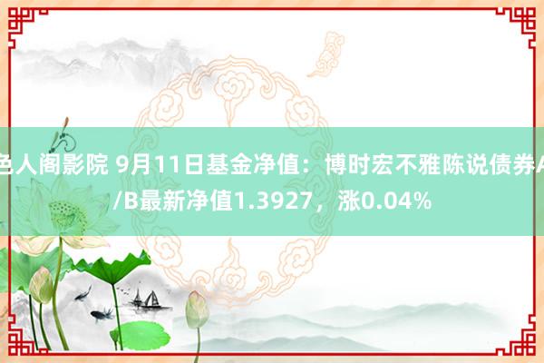 色人阁影院 9月11日基金净值：博时宏不雅陈说债券A/B最新净值1.3927，涨0.04%