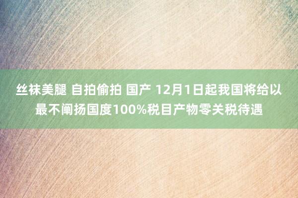 丝袜美腿 自拍偷拍 国产 12月1日起我国将给以最不阐扬国度100%税目产物零关税待遇