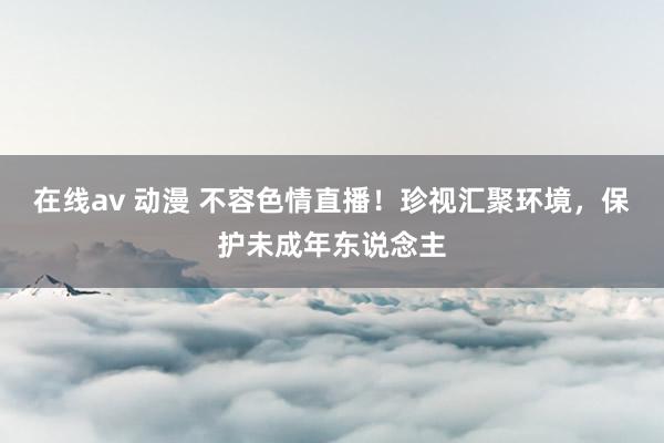 在线av 动漫 不容色情直播！珍视汇聚环境，保护未成年东说念主