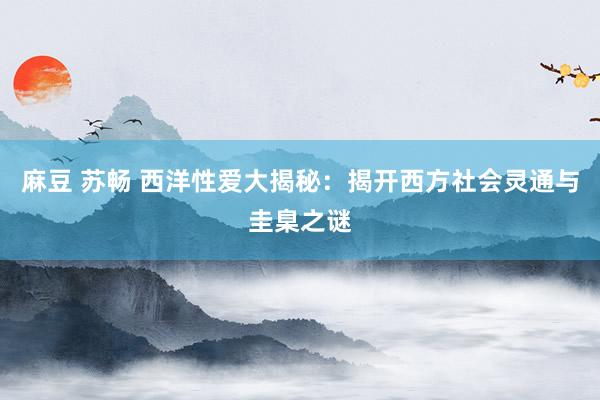 麻豆 苏畅 西洋性爱大揭秘：揭开西方社会灵通与圭臬之谜