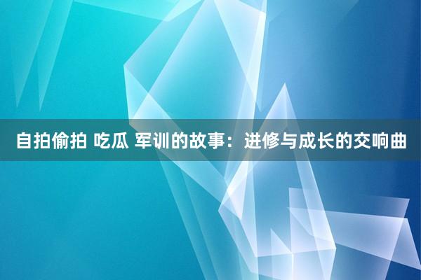 自拍偷拍 吃瓜 军训的故事：进修与成长的交响曲