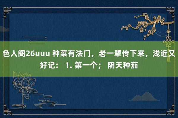 色人阁26uuu 种菜有法门，老一辈传下来，浅近又好记： 1. 第一个； 阴天种茄