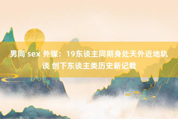 男同 sex 外媒：19东谈主同期身处天外近地轨谈 创下东谈主类历史新记载