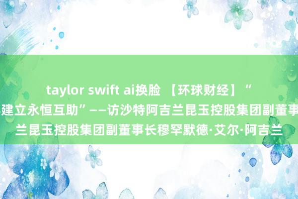 taylor swift ai换脸 【环球财经】“期待与更多中国买卖伙伴建立永恒互助”——访沙特阿吉