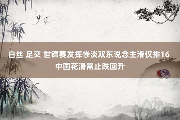 白丝 足交 世锦赛发挥惨淡双东说念主滑仅排16 中国花滑需止跌回升