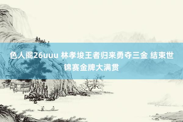 色人阁26uuu 林孝埈王者归来勇夺三金 结束世锦赛金牌大满贯