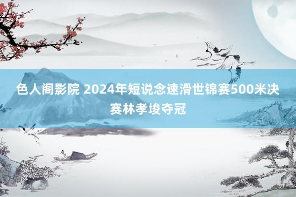 色人阁影院 2024年短说念速滑世锦赛500米决赛林孝埈夺冠