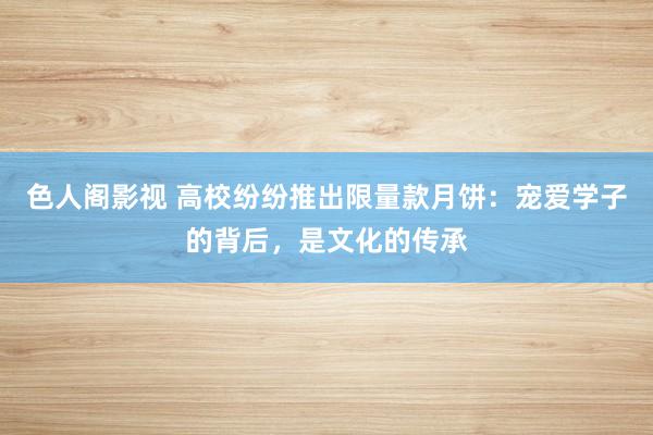 色人阁影视 高校纷纷推出限量款月饼：宠爱学子的背后，是文化的传承