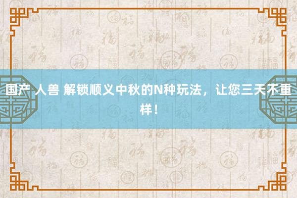 国产 人兽 解锁顺义中秋的N种玩法，让您三天不重样！