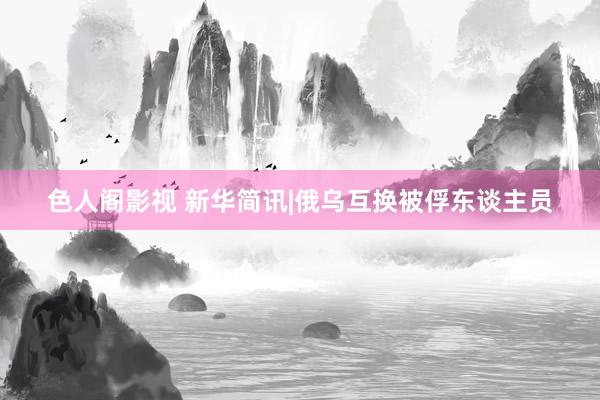 色人阁影视 新华简讯|俄乌互换被俘东谈主员