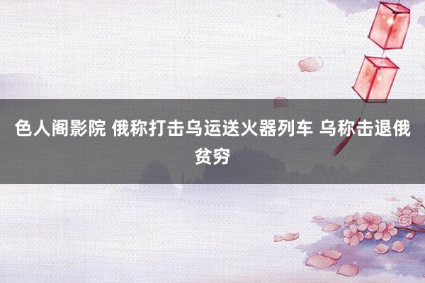 色人阁影院 俄称打击乌运送火器列车 乌称击退俄贫穷