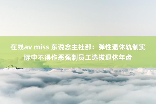 在线av miss 东说念主社部：弹性退休轨制实际中不得作恶强制员工选拔退休年齿