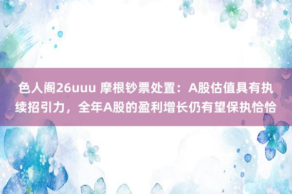 色人阁26uuu 摩根钞票处置：A股估值具有执续招引力，全年A股的盈利增长仍有望保执恰恰