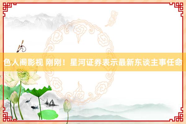 色人阁影视 刚刚！星河证券表示最新东谈主事任命