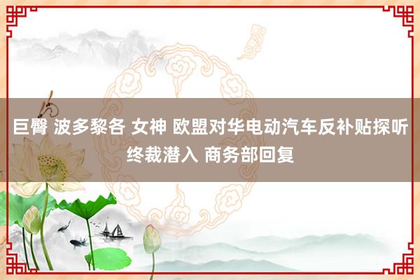 巨臀 波多黎各 女神 欧盟对华电动汽车反补贴探听终裁潜入 商务部回复