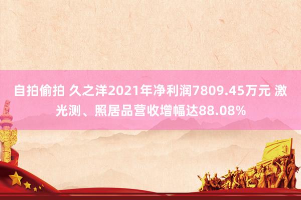 自拍偷拍 久之洋2021年净利润7809.45万元 激光测、照居品营收增幅达88.08%