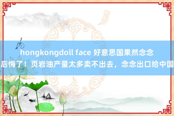 hongkongdoll face 好意思国果然念念后悔了！页岩油产量太多卖不出去，念念出口给中国