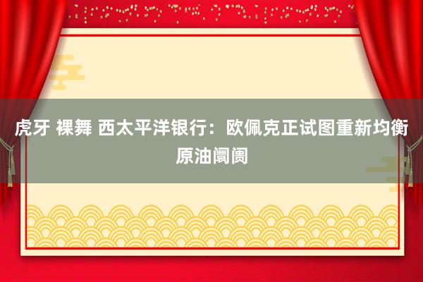 虎牙 裸舞 西太平洋银行：欧佩克正试图重新均衡原油阛阓