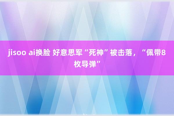 jisoo ai换脸 好意思军“死神”被击落，“佩带8枚导弹”